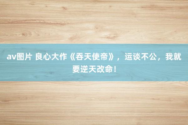 av图片 良心大作《吞天使帝》，运谈不公，我就要逆天改命！