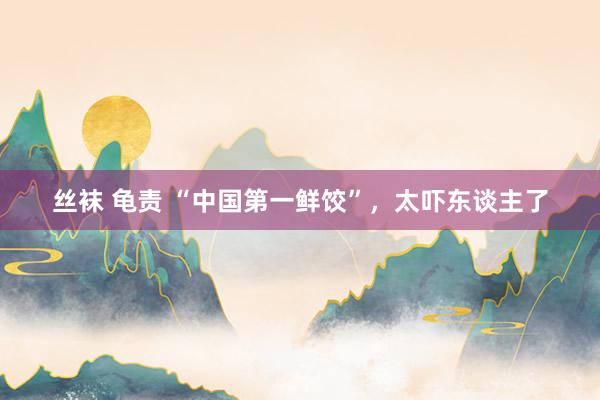 丝袜 龟责 “中国第一鲜饺”，太吓东谈主了