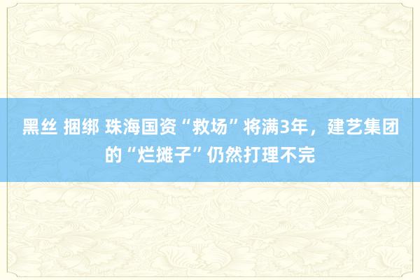 黑丝 捆绑 珠海国资“救场”将满3年，建艺集团的“烂摊子”仍然打理不完
