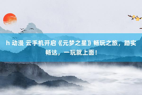 h 动漫 云手机开启《元梦之星》畅玩之旅，踏实畅达，一玩就上面！
