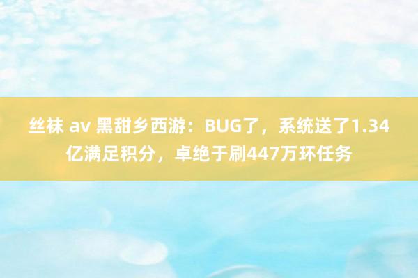 丝袜 av 黑甜乡西游：BUG了，系统送了1.34亿满足积分，卓绝于刷447万环任务