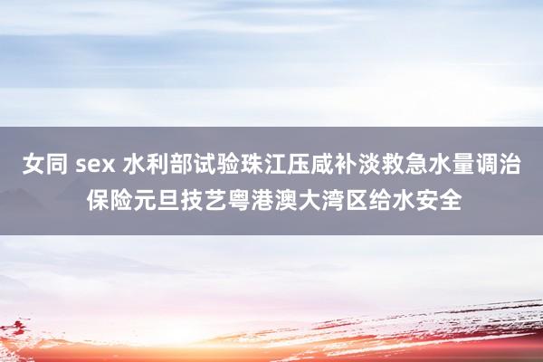 女同 sex 水利部试验珠江压咸补淡救急水量调治 保险元旦技艺粤港澳大湾区给水安全
