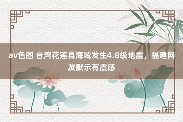 av色图 台湾花莲县海域发生4.8级地震，福建网友默示有震感
