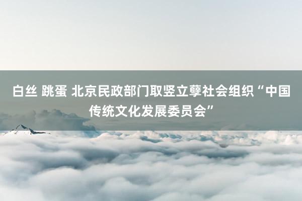 白丝 跳蛋 北京民政部门取竖立孽社会组织“中国传统文化发展委员会”