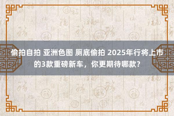 偷拍自拍 亚洲色图 厕底偷拍 2025年行将上市的3款重磅新车，你更期待哪款？