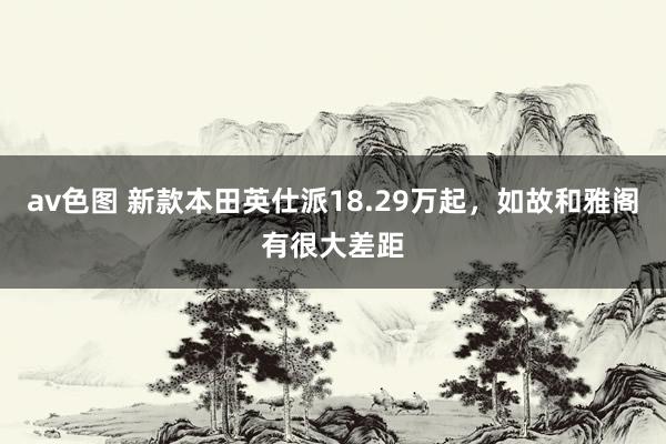av色图 新款本田英仕派18.29万起，如故和雅阁有很大差距