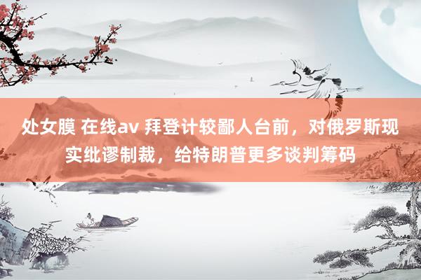处女膜 在线av 拜登计较鄙人台前，对俄罗斯现实纰谬制裁，给特朗普更多谈判筹码