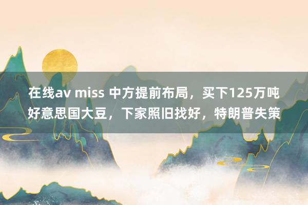在线av miss 中方提前布局，买下125万吨好意思国大豆，下家照旧找好，特朗普失策