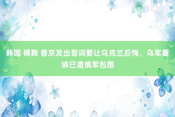 韩国 裸舞 普京发出誓词要让乌克兰后悔，乌军重镇已遭俄军包围