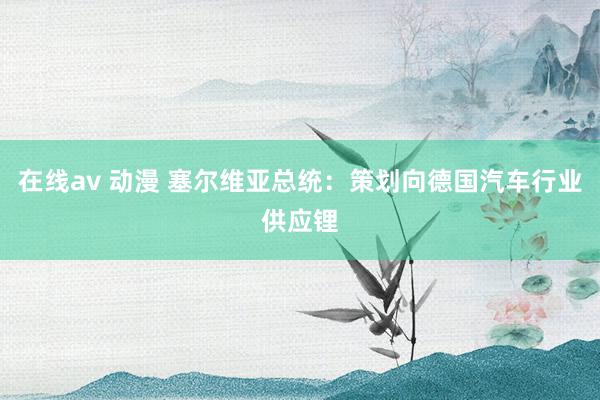 在线av 动漫 塞尔维亚总统：策划向德国汽车行业供应锂