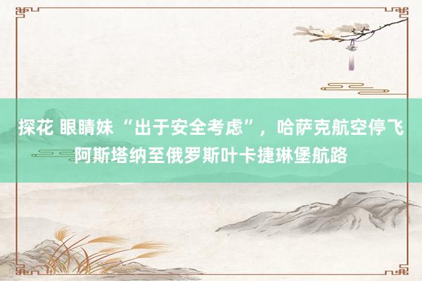 探花 眼睛妹 “出于安全考虑”，哈萨克航空停飞阿斯塔纳至俄罗斯叶卡捷琳堡航路