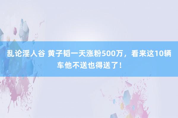 乱论淫人谷 黄子韬一天涨粉500万，看来这10辆车他不送也得送了！