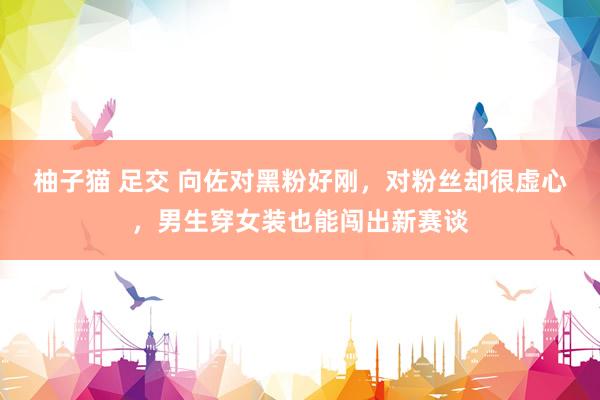 柚子猫 足交 向佐对黑粉好刚，对粉丝却很虚心，男生穿女装也能闯出新赛谈