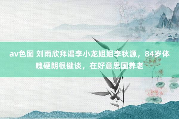 av色图 刘雨欣拜谒李小龙姐姐李秋源，84岁体魄硬朗很健谈，在好意思国养老