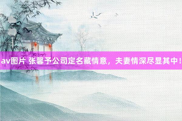 av图片 张馨予公司定名藏情意，夫妻情深尽显其中！