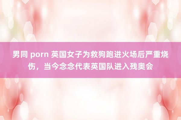 男同 porn 英国女子为救狗跑进火场后严重烧伤，当今念念代表英国队进入残奥会