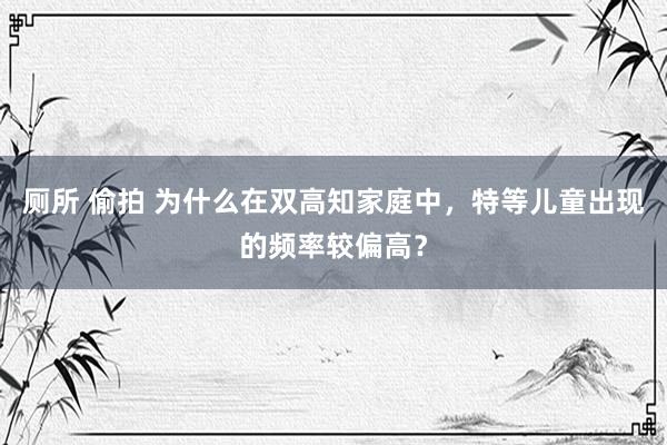 厕所 偷拍 为什么在双高知家庭中，特等儿童出现的频率较偏高？