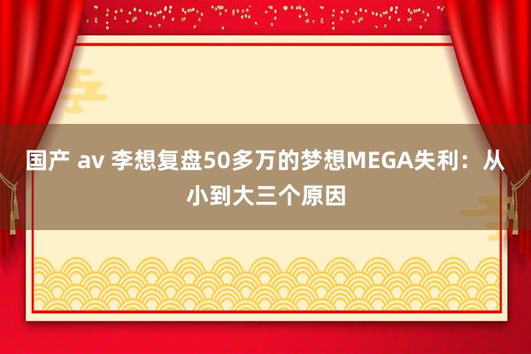 国产 av 李想复盘50多万的梦想MEGA失利：从小到大三个原因