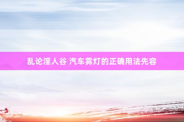 乱论淫人谷 汽车雾灯的正确用法先容
