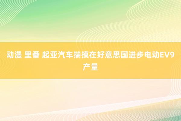 动漫 里番 起亚汽车揣摸在好意思国进步电动EV9产量