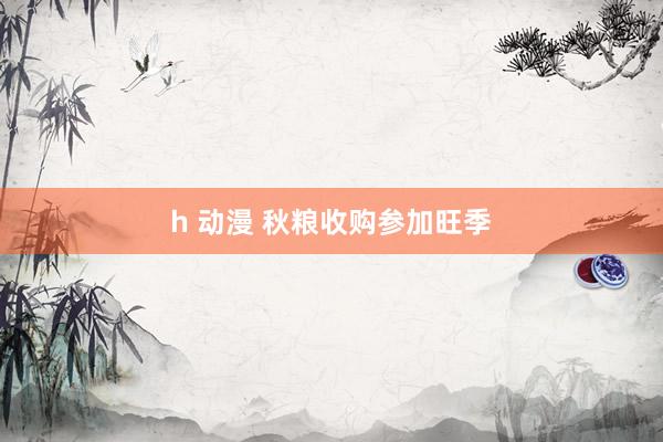 h 动漫 秋粮收购参加旺季