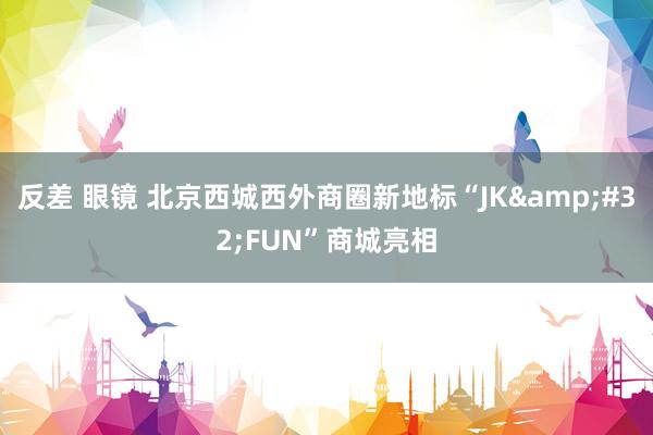 反差 眼镜 北京西城西外商圈新地标“JK&#32;FUN”商城亮相