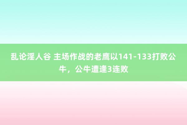 乱论淫人谷 主场作战的老鹰以141-133打败公牛，公牛遭逢3连败