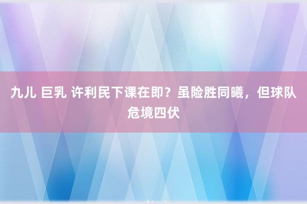 九儿 巨乳 许利民下课在即？虽险胜同曦，但球队危境四伏