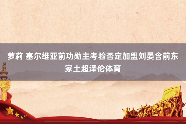 萝莉 塞尔维亚前功勋主考验否定加盟刘晏含前东家土超泽伦体育