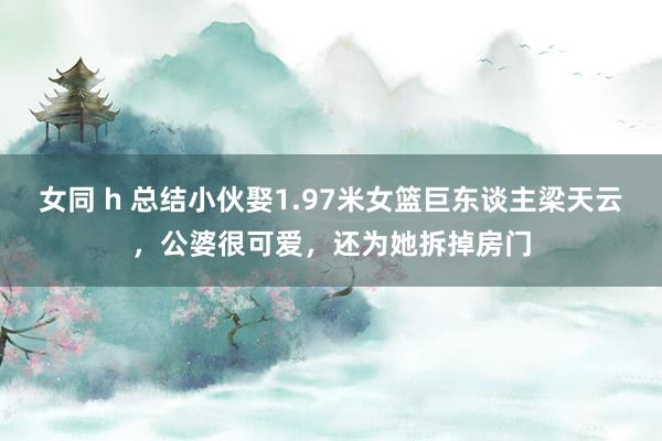 女同 h 总结小伙娶1.97米女篮巨东谈主梁天云，公婆很可爱，还为她拆掉房门