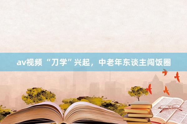 av视频 “刀学”兴起，中老年东谈主闯饭圈