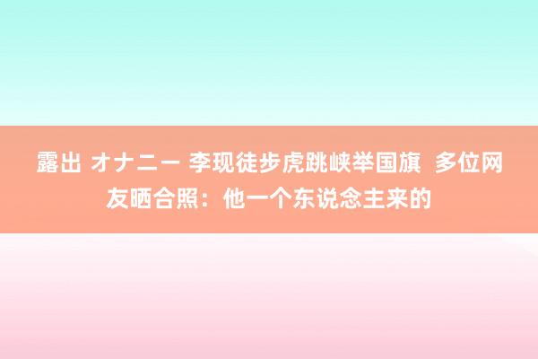 露出 オナニー 李现徒步虎跳峡举国旗  多位网友晒合照：他一个东说念主来的