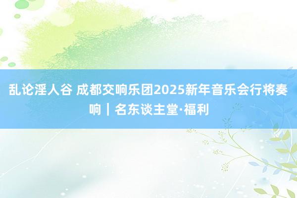 乱论淫人谷 成都交响乐团2025新年音乐会行将奏响｜名东谈主堂·福利