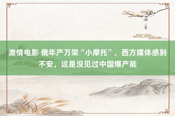 激情电影 俄年产万架“小摩托”，西方媒体感到不安，这是没见过中国爆产能