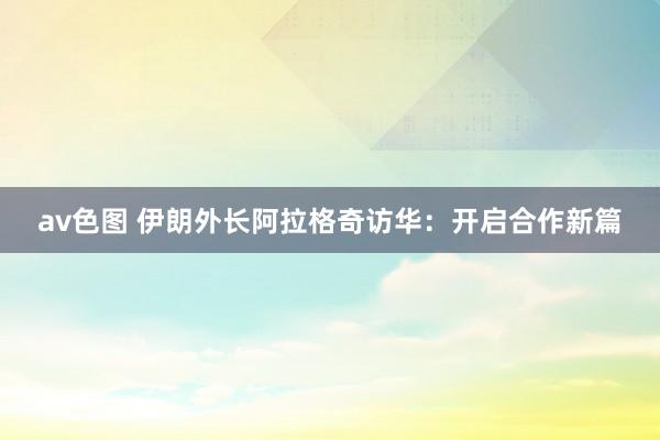av色图 伊朗外长阿拉格奇访华：开启合作新篇