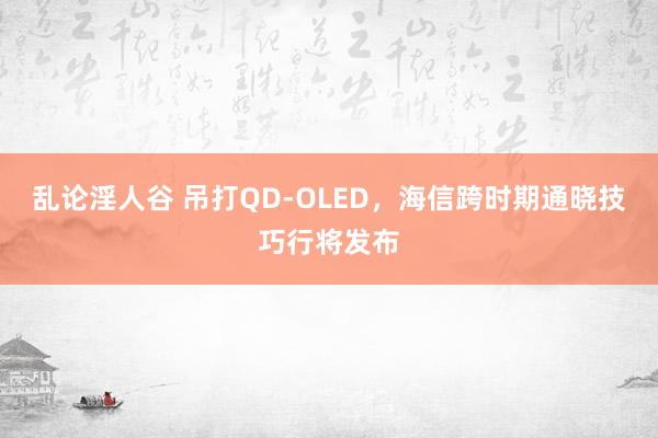 乱论淫人谷 吊打QD-OLED，海信跨时期通晓技巧行将发布