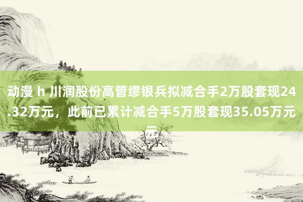动漫 h 川润股份高管缪银兵拟减合手2万股套现24.32万元，此前已累计减合手5万股套现35.05万元