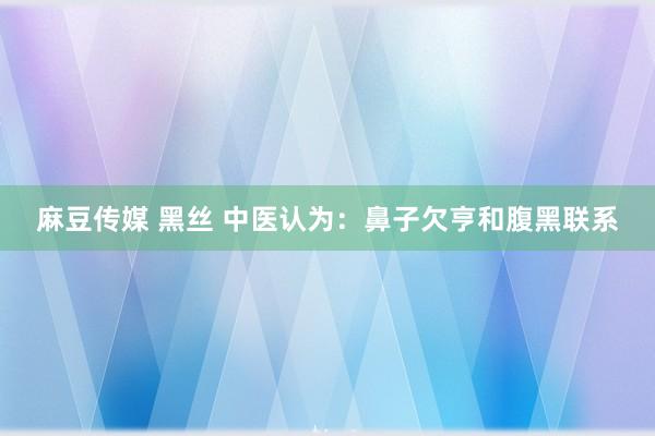 麻豆传媒 黑丝 中医认为：鼻子欠亨和腹黑联系