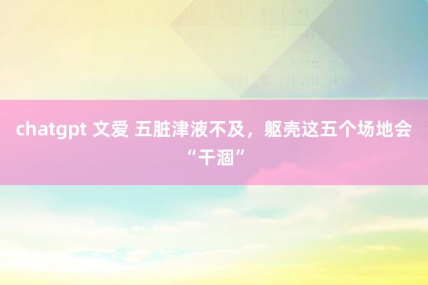 chatgpt 文爱 五脏津液不及,躯壳这五个场地会“干涸”