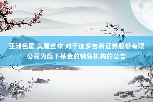 亚洲色图 美腿丝袜 对于加多吉利证券股份有限公司为旗下基金的销售机构的公告