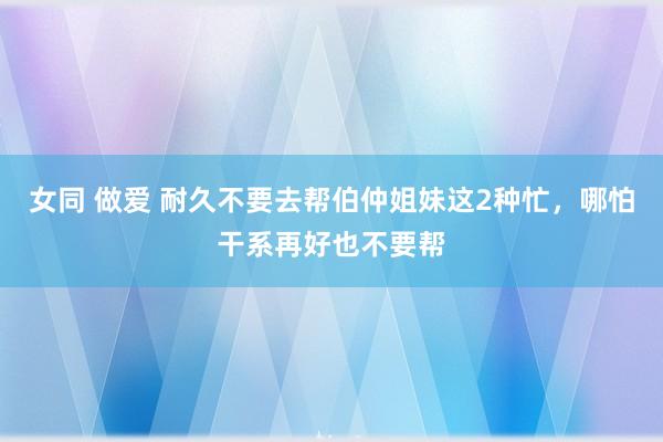 女同 做爱 耐久不要去帮伯仲姐妹这2种忙，哪怕干系再好也不要帮