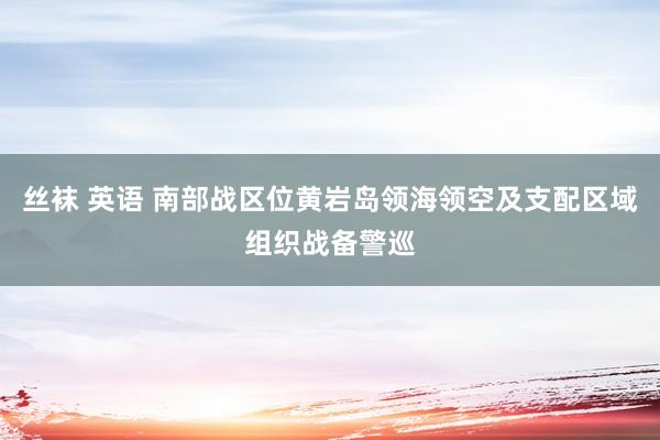 丝袜 英语 南部战区位黄岩岛领海领空及支配区域组织战备警巡