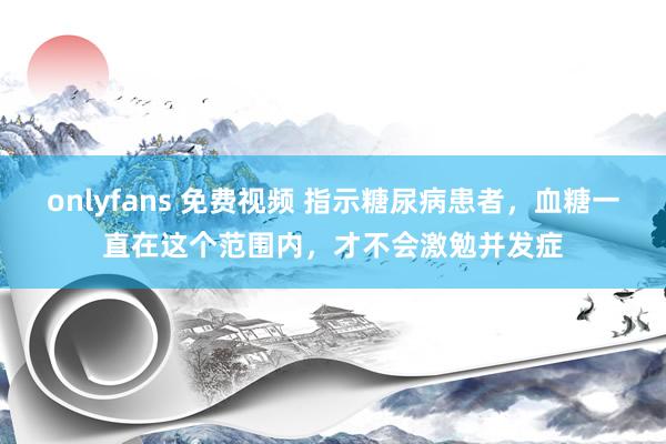 onlyfans 免费视频 指示糖尿病患者，血糖一直在这个范围内，才不会激勉并发症