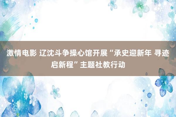 激情电影 辽沈斗争操心馆开展“承史迎新年 寻迹启新程”主题社教行动