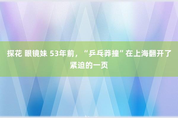 探花 眼镜妹 53年前，“乒乓莽撞”在上海翻开了紧迫的一页