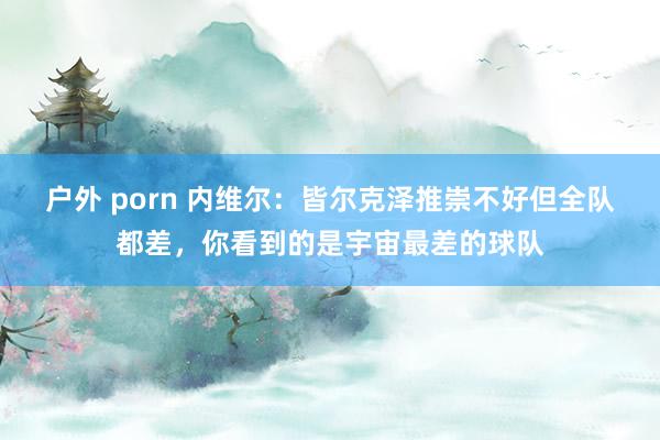 户外 porn 内维尔：皆尔克泽推崇不好但全队都差，你看到的是宇宙最差的球队