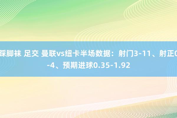 踩脚袜 足交 曼联vs纽卡半场数据：射门3-11、射正0-4、预期进球0.35-1.92