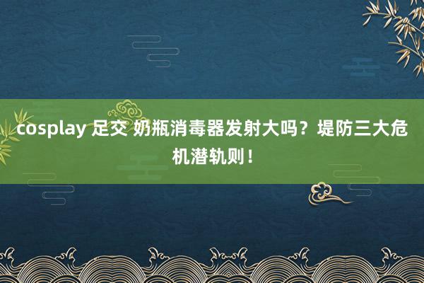 cosplay 足交 奶瓶消毒器发射大吗？堤防三大危机潜轨则！
