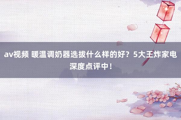 av视频 暖温调奶器选拔什么样的好？5大王炸家电深度点评中！