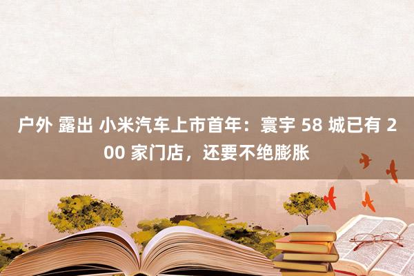 户外 露出 小米汽车上市首年：寰宇 58 城已有 200 家门店，还要不绝膨胀